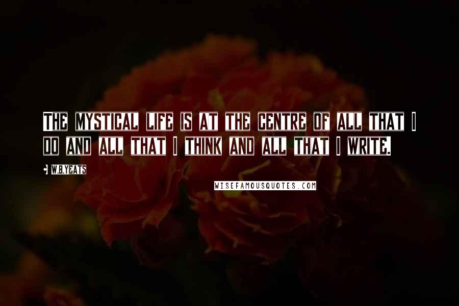 W.B.Yeats Quotes: The mystical life is at the centre of all that I do and all that I think and all that I write.