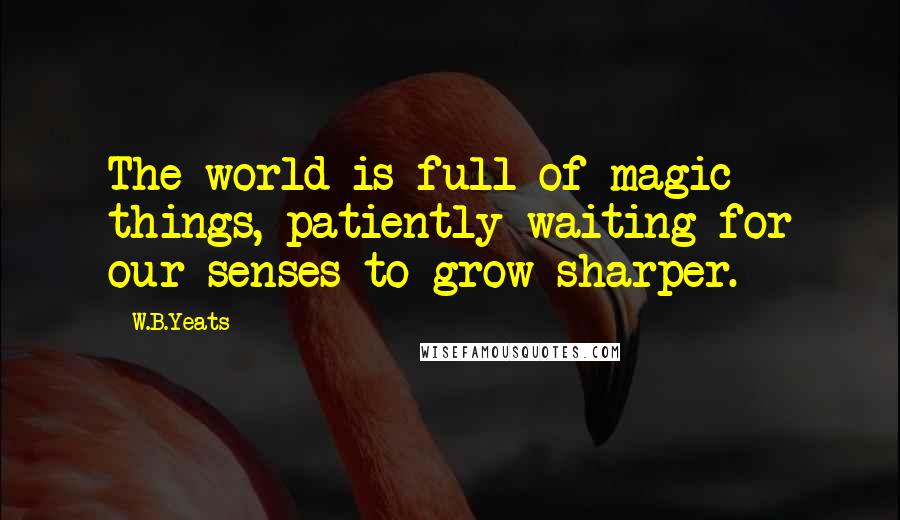 W.B.Yeats Quotes: The world is full of magic things, patiently waiting for our senses to grow sharper.