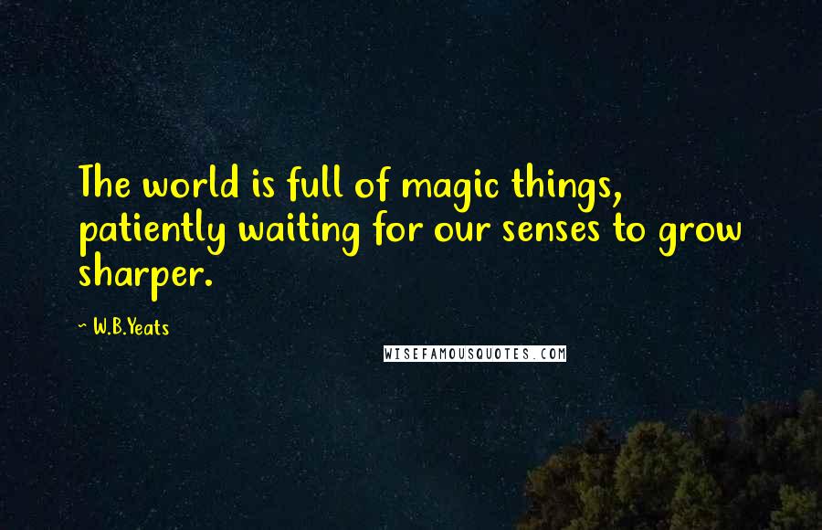 W.B.Yeats Quotes: The world is full of magic things, patiently waiting for our senses to grow sharper.