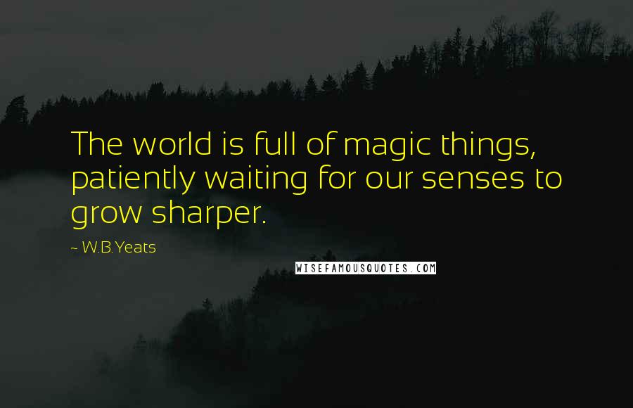 W.B.Yeats Quotes: The world is full of magic things, patiently waiting for our senses to grow sharper.