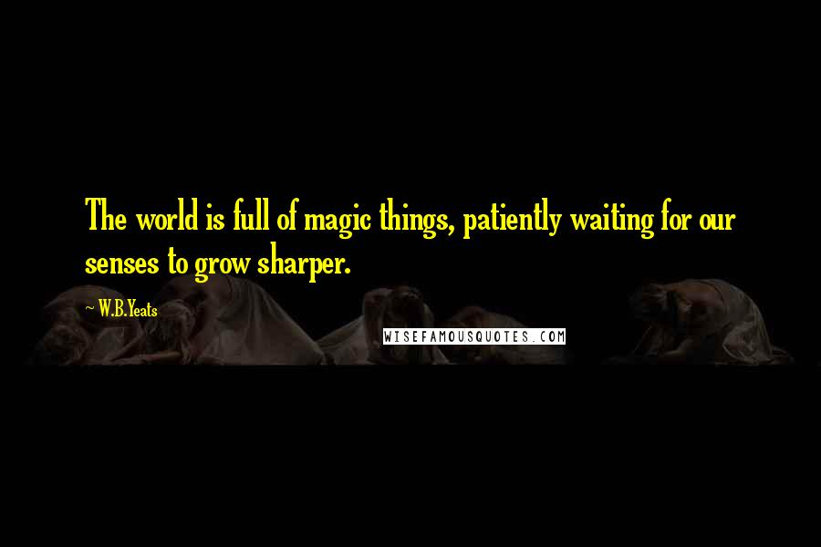 W.B.Yeats Quotes: The world is full of magic things, patiently waiting for our senses to grow sharper.