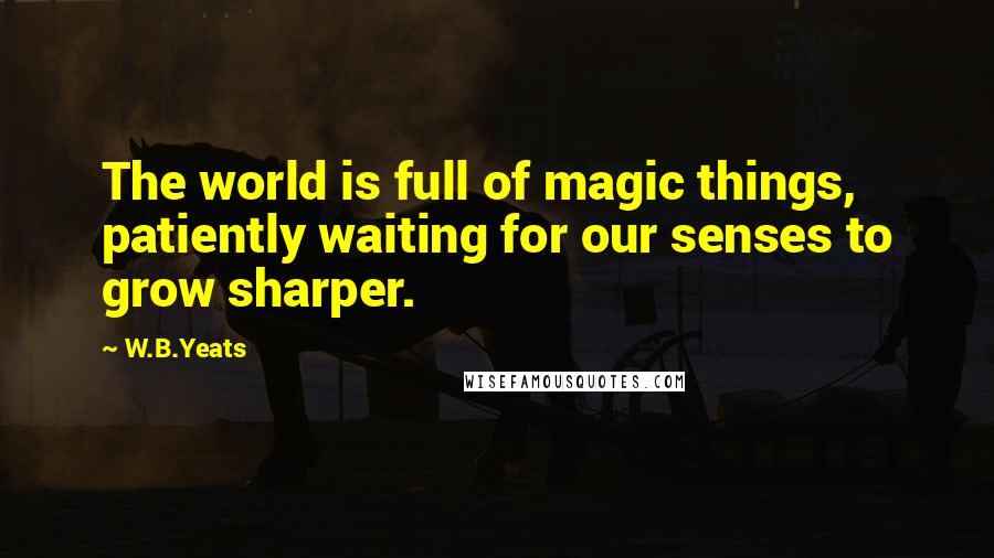 W.B.Yeats Quotes: The world is full of magic things, patiently waiting for our senses to grow sharper.