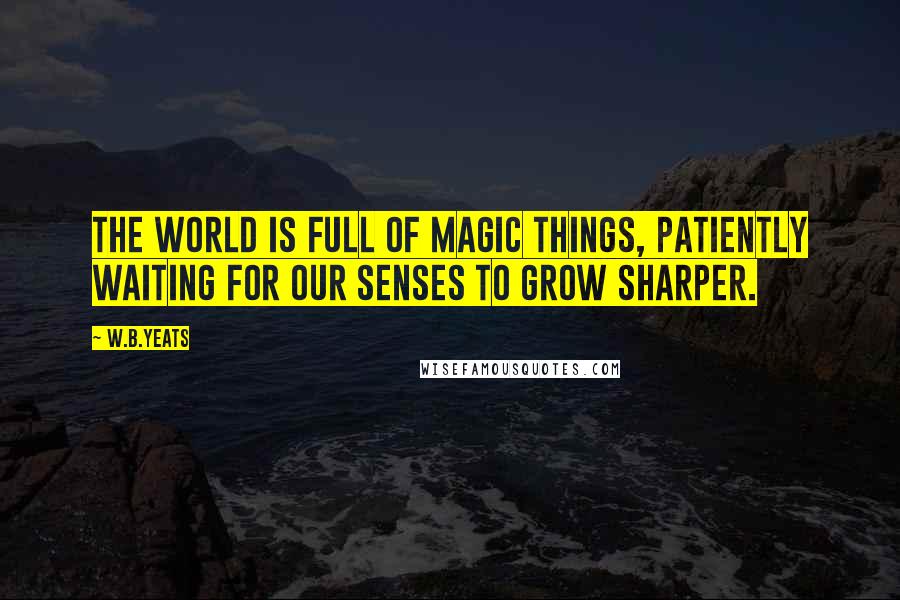 W.B.Yeats Quotes: The world is full of magic things, patiently waiting for our senses to grow sharper.