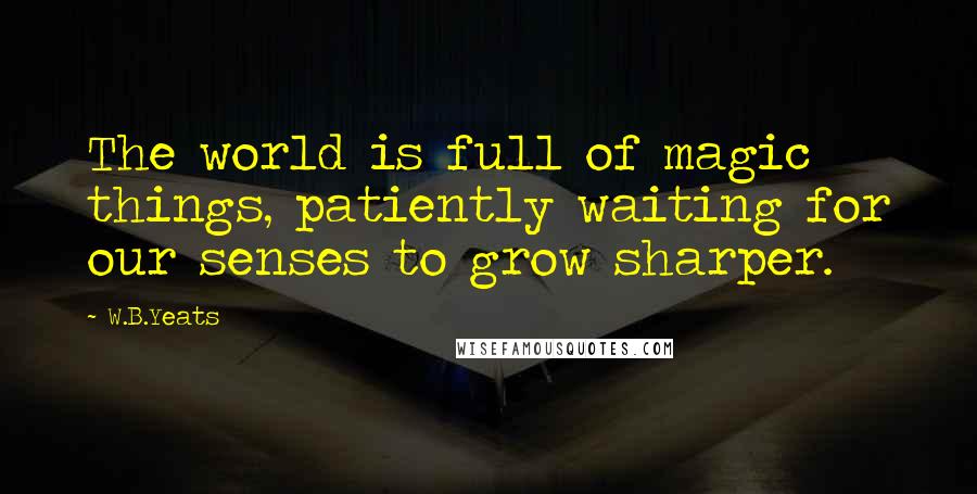 W.B.Yeats Quotes: The world is full of magic things, patiently waiting for our senses to grow sharper.