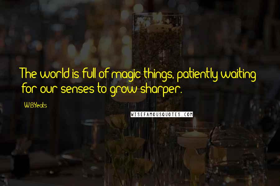 W.B.Yeats Quotes: The world is full of magic things, patiently waiting for our senses to grow sharper.