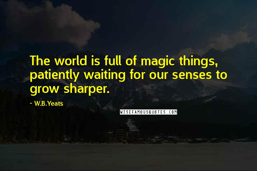 W.B.Yeats Quotes: The world is full of magic things, patiently waiting for our senses to grow sharper.