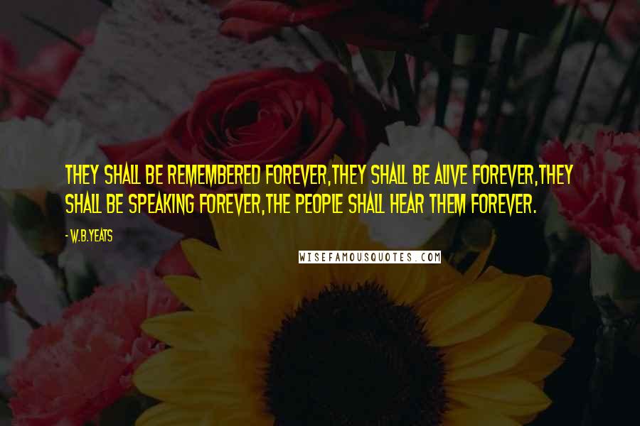 W.B.Yeats Quotes: They shall be remembered forever,They shall be alive forever,They shall be speaking forever,The people shall hear them forever.