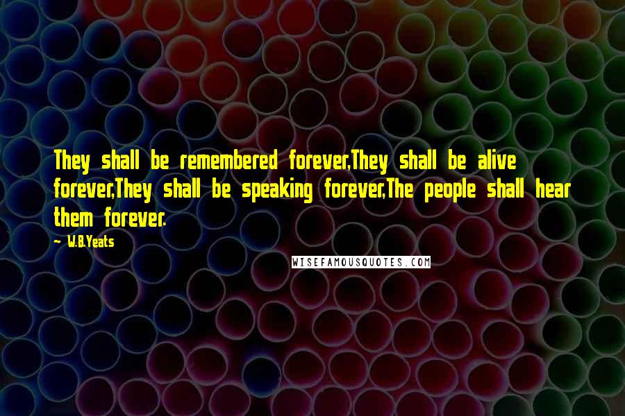 W.B.Yeats Quotes: They shall be remembered forever,They shall be alive forever,They shall be speaking forever,The people shall hear them forever.