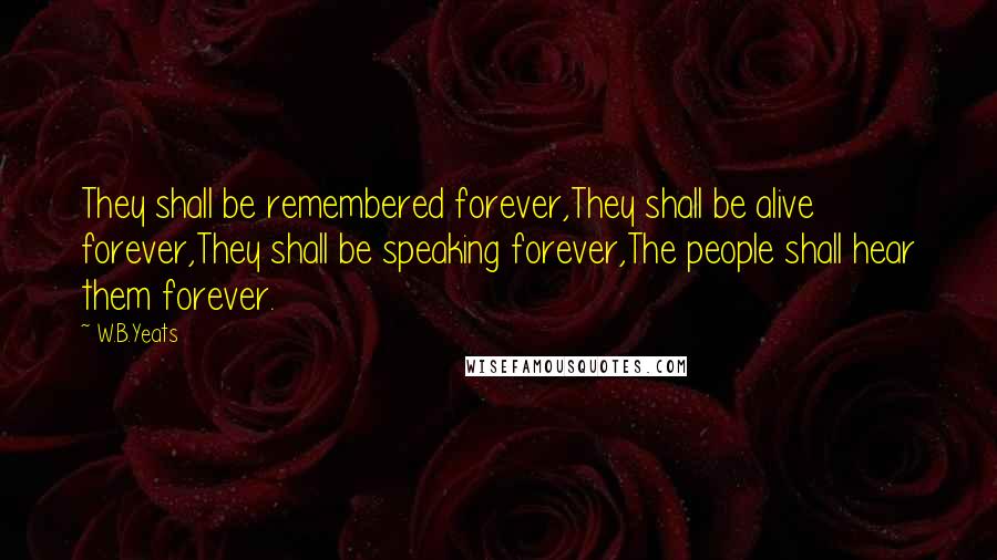 W.B.Yeats Quotes: They shall be remembered forever,They shall be alive forever,They shall be speaking forever,The people shall hear them forever.