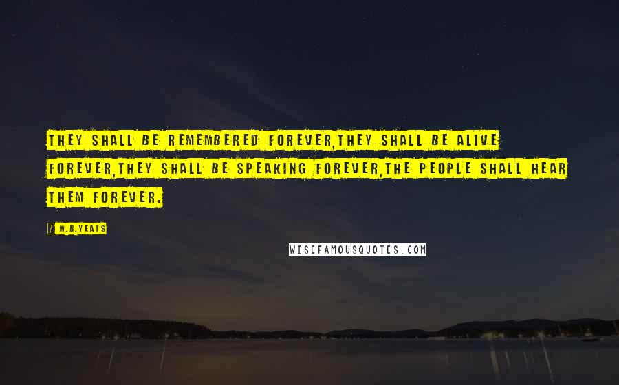 W.B.Yeats Quotes: They shall be remembered forever,They shall be alive forever,They shall be speaking forever,The people shall hear them forever.