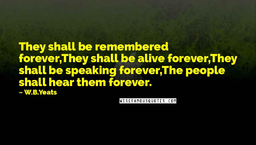 W.B.Yeats Quotes: They shall be remembered forever,They shall be alive forever,They shall be speaking forever,The people shall hear them forever.