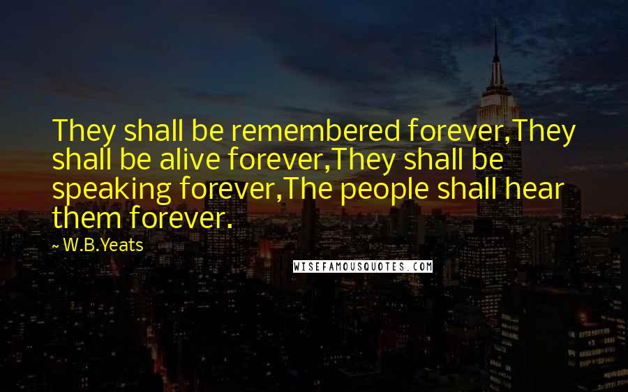 W.B.Yeats Quotes: They shall be remembered forever,They shall be alive forever,They shall be speaking forever,The people shall hear them forever.