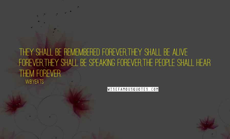 W.B.Yeats Quotes: They shall be remembered forever,They shall be alive forever,They shall be speaking forever,The people shall hear them forever.