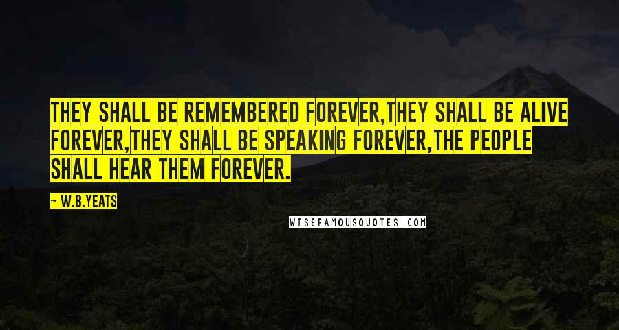 W.B.Yeats Quotes: They shall be remembered forever,They shall be alive forever,They shall be speaking forever,The people shall hear them forever.