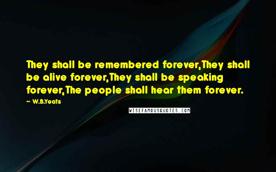 W.B.Yeats Quotes: They shall be remembered forever,They shall be alive forever,They shall be speaking forever,The people shall hear them forever.