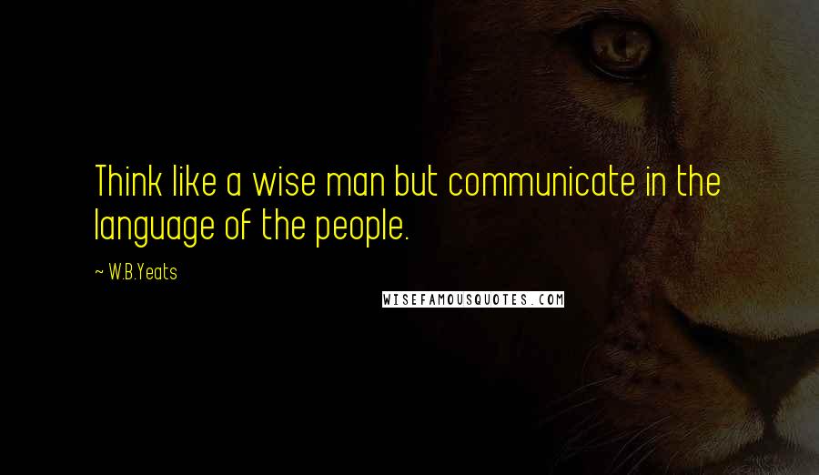 W.B.Yeats Quotes: Think like a wise man but communicate in the language of the people.