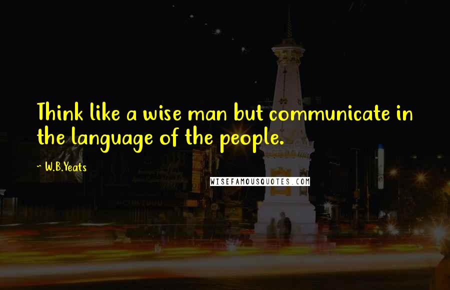 W.B.Yeats Quotes: Think like a wise man but communicate in the language of the people.