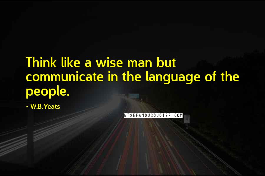 W.B.Yeats Quotes: Think like a wise man but communicate in the language of the people.