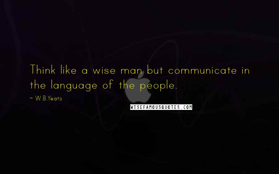 W.B.Yeats Quotes: Think like a wise man but communicate in the language of the people.