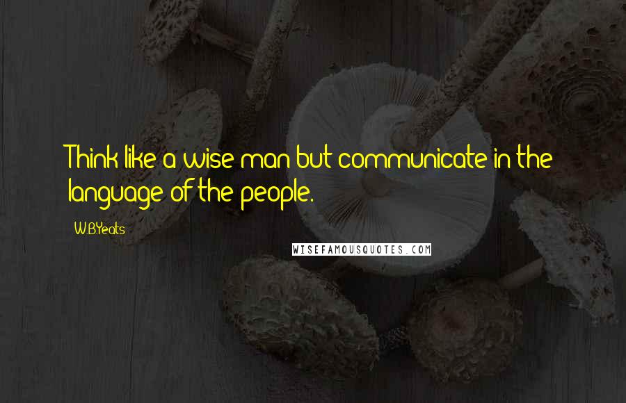 W.B.Yeats Quotes: Think like a wise man but communicate in the language of the people.