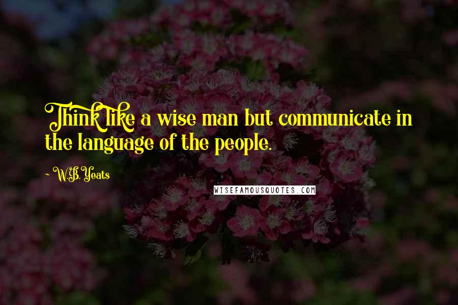 W.B.Yeats Quotes: Think like a wise man but communicate in the language of the people.