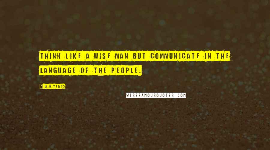 W.B.Yeats Quotes: Think like a wise man but communicate in the language of the people.