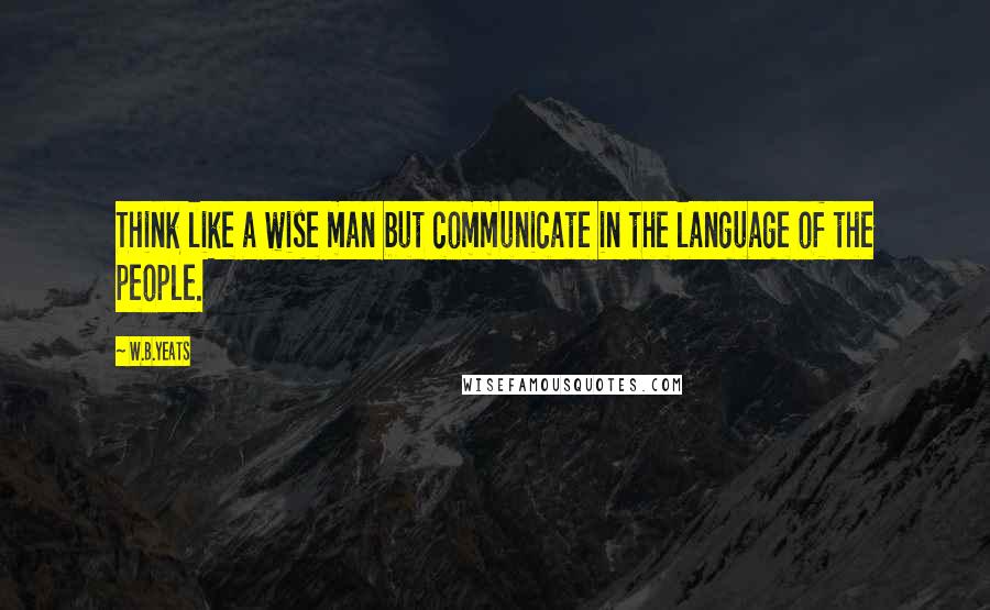 W.B.Yeats Quotes: Think like a wise man but communicate in the language of the people.