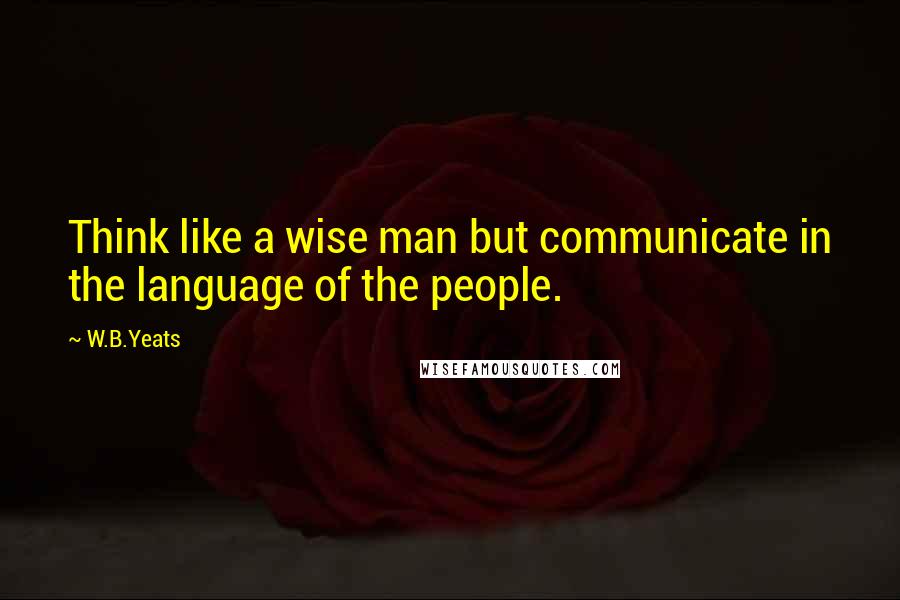 W.B.Yeats Quotes: Think like a wise man but communicate in the language of the people.