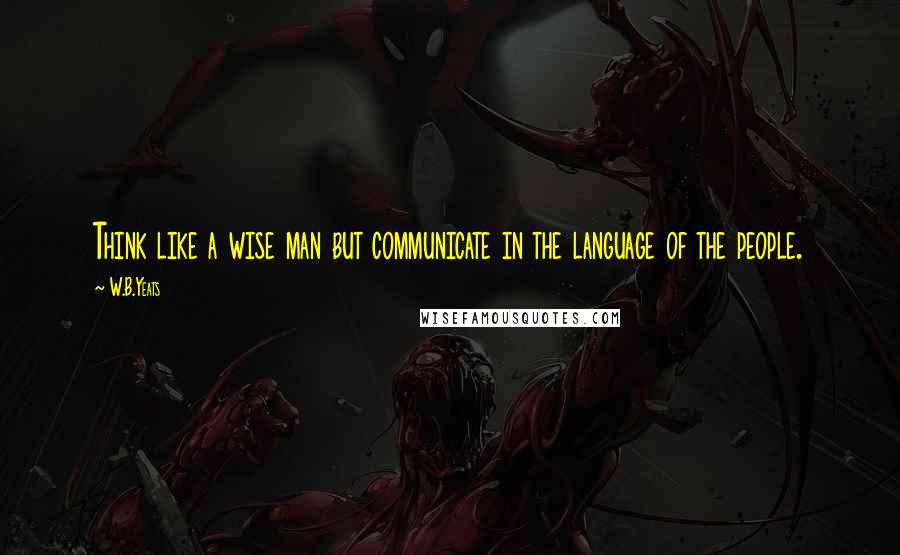 W.B.Yeats Quotes: Think like a wise man but communicate in the language of the people.