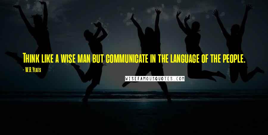 W.B.Yeats Quotes: Think like a wise man but communicate in the language of the people.