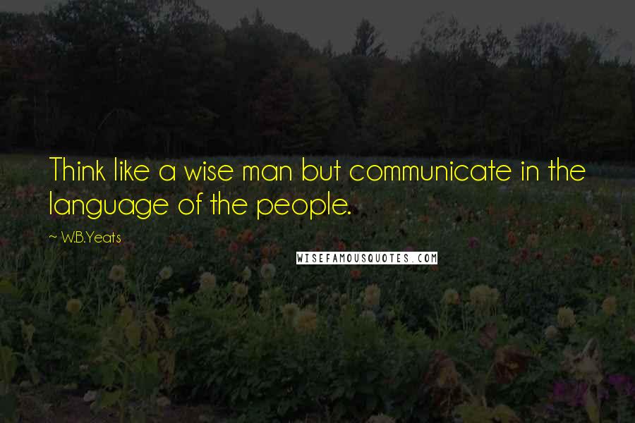 W.B.Yeats Quotes: Think like a wise man but communicate in the language of the people.