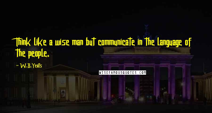 W.B.Yeats Quotes: Think like a wise man but communicate in the language of the people.