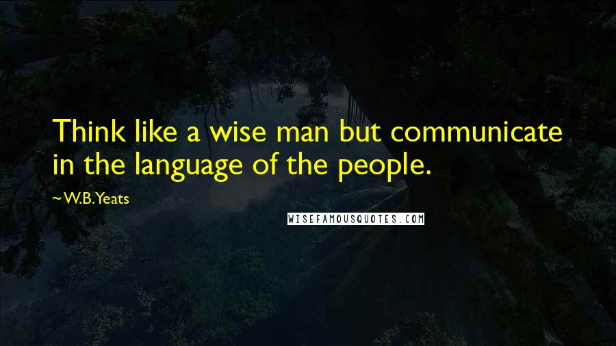 W.B.Yeats Quotes: Think like a wise man but communicate in the language of the people.