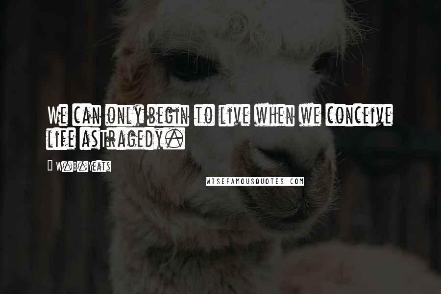 W.B.Yeats Quotes: We can only begin to live when we conceive life asTragedy.