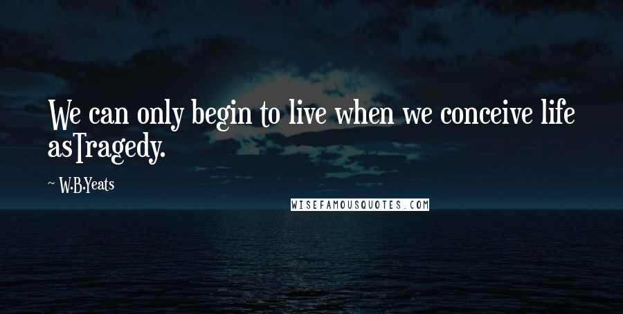 W.B.Yeats Quotes: We can only begin to live when we conceive life asTragedy.