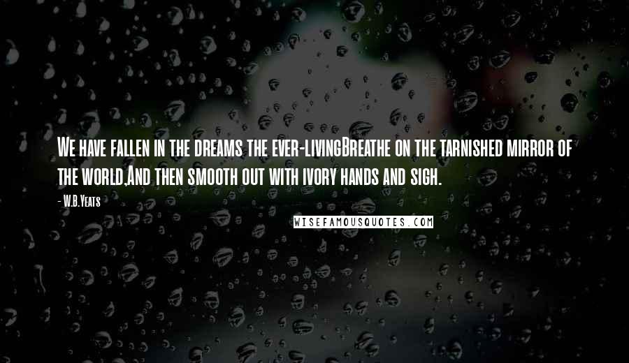 W.B.Yeats Quotes: We have fallen in the dreams the ever-livingBreathe on the tarnished mirror of the world,And then smooth out with ivory hands and sigh.