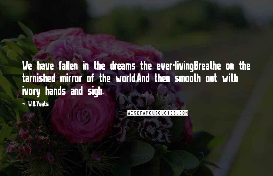 W.B.Yeats Quotes: We have fallen in the dreams the ever-livingBreathe on the tarnished mirror of the world,And then smooth out with ivory hands and sigh.