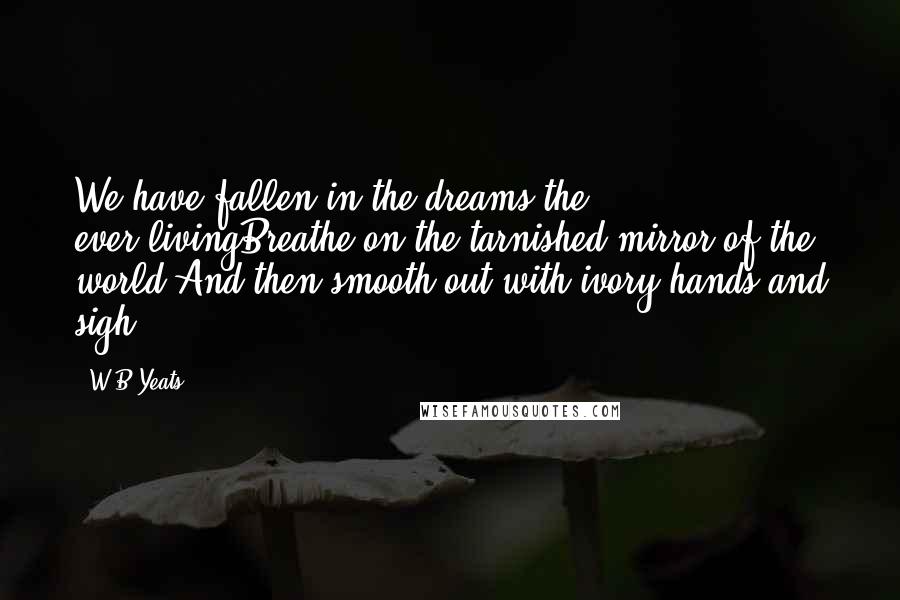 W.B.Yeats Quotes: We have fallen in the dreams the ever-livingBreathe on the tarnished mirror of the world,And then smooth out with ivory hands and sigh.