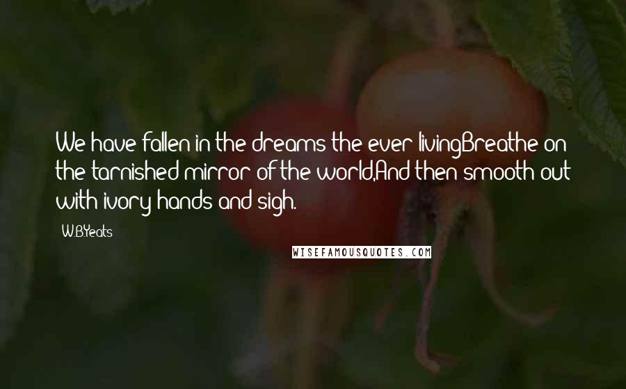 W.B.Yeats Quotes: We have fallen in the dreams the ever-livingBreathe on the tarnished mirror of the world,And then smooth out with ivory hands and sigh.