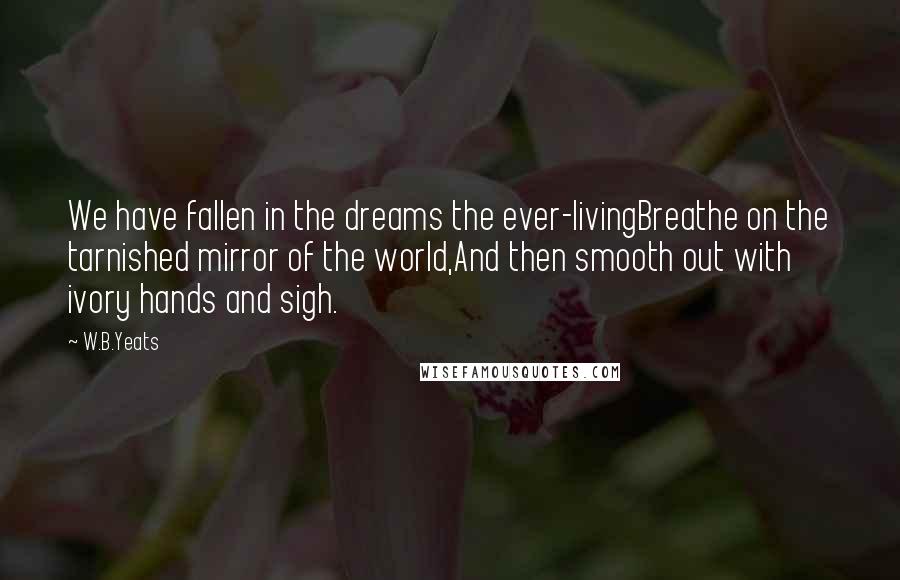 W.B.Yeats Quotes: We have fallen in the dreams the ever-livingBreathe on the tarnished mirror of the world,And then smooth out with ivory hands and sigh.