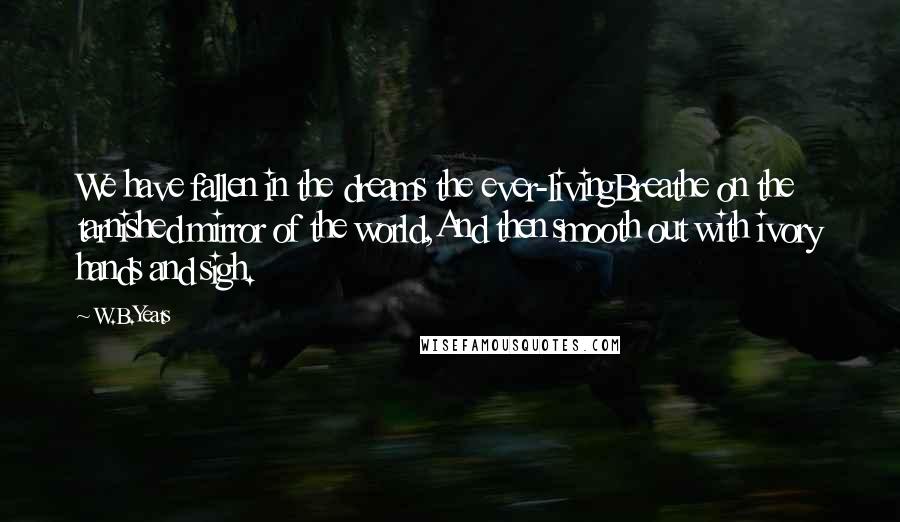 W.B.Yeats Quotes: We have fallen in the dreams the ever-livingBreathe on the tarnished mirror of the world,And then smooth out with ivory hands and sigh.