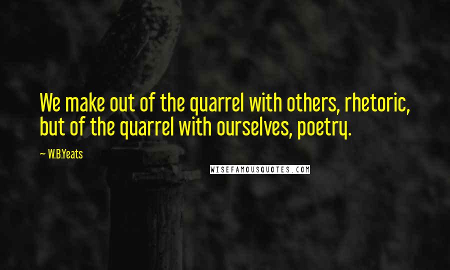 W.B.Yeats Quotes: We make out of the quarrel with others, rhetoric, but of the quarrel with ourselves, poetry.