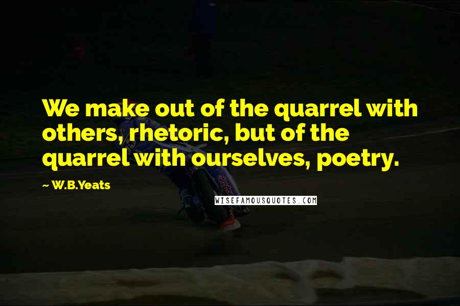 W.B.Yeats Quotes: We make out of the quarrel with others, rhetoric, but of the quarrel with ourselves, poetry.