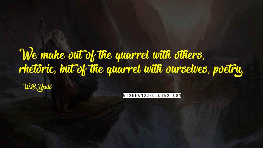 W.B.Yeats Quotes: We make out of the quarrel with others, rhetoric, but of the quarrel with ourselves, poetry.