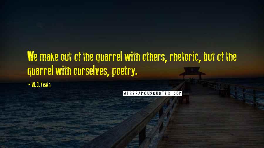 W.B.Yeats Quotes: We make out of the quarrel with others, rhetoric, but of the quarrel with ourselves, poetry.