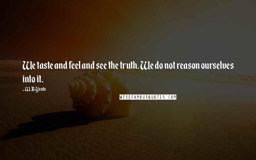 W.B.Yeats Quotes: We taste and feel and see the truth. We do not reason ourselves into it.