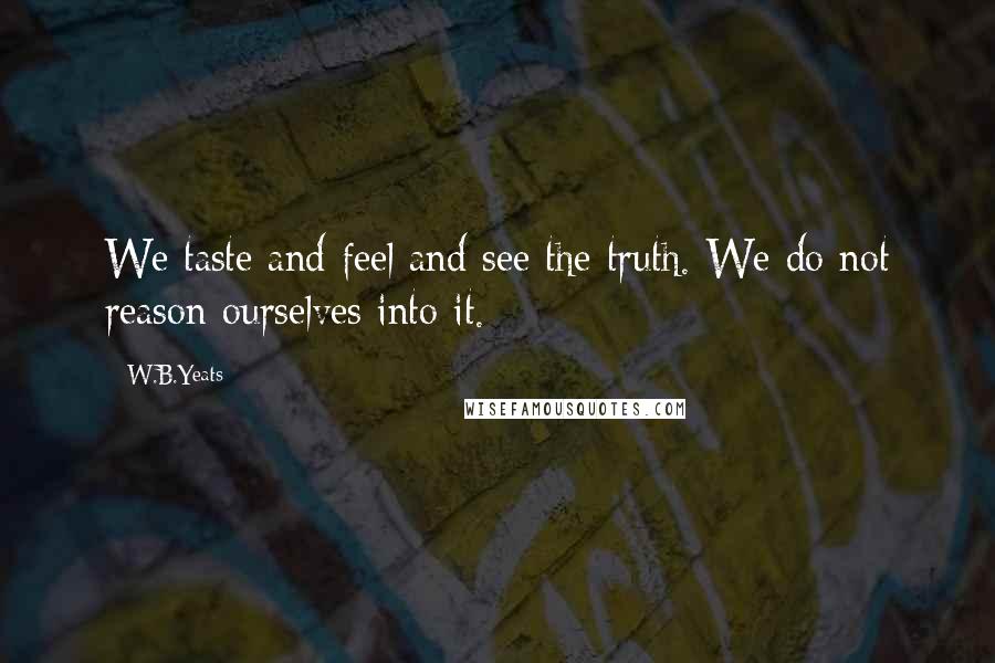 W.B.Yeats Quotes: We taste and feel and see the truth. We do not reason ourselves into it.