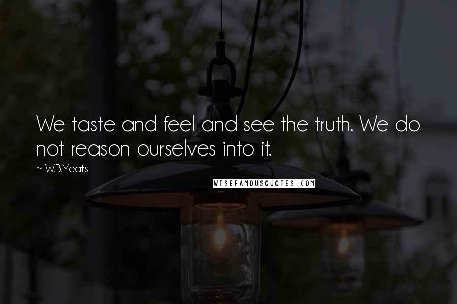 W.B.Yeats Quotes: We taste and feel and see the truth. We do not reason ourselves into it.