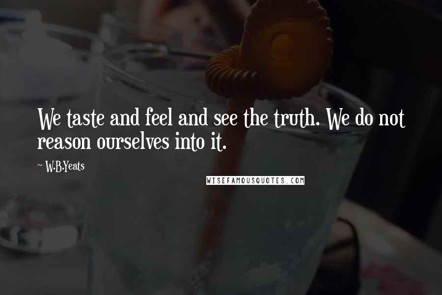 W.B.Yeats Quotes: We taste and feel and see the truth. We do not reason ourselves into it.