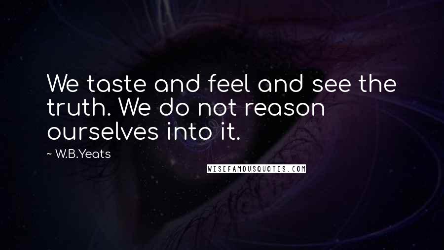 W.B.Yeats Quotes: We taste and feel and see the truth. We do not reason ourselves into it.